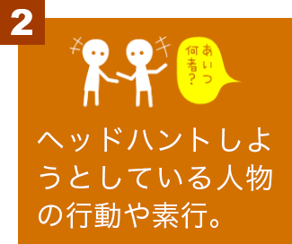 ヘッドハントしようとしている人物の行動や素行。